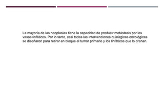 La mayoría de las neoplasias tiene la capacidad de producir metástasis por los
vasos linfáticos. Por lo tanto, casi todas las intervenciones quirúrgicas oncológicas
se diseñaron para retirar en bloque el tumor primario y los linfáticos que lo drenan.
 