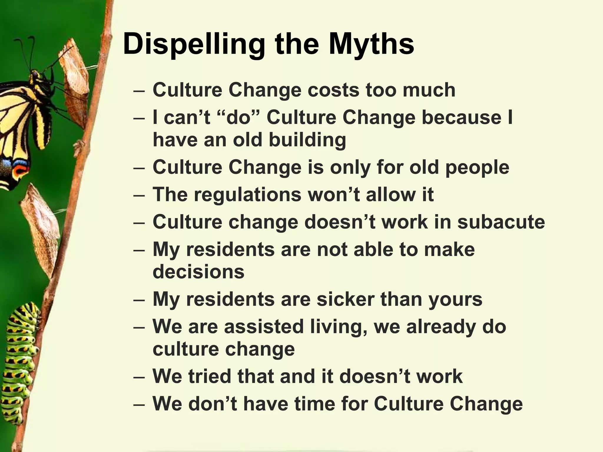 Dispelling the Myths Culture Change costs too much I can’t “do” Culture Change because I have an old building  Culture Change is only for old people The regulations won’t allow it Culture change doesn’t work in subacute My residents are not able to make decisions My residents are sicker than yours We are assisted living, we already do culture change We tried that and it doesn’t work We don’t have time for Culture Change 