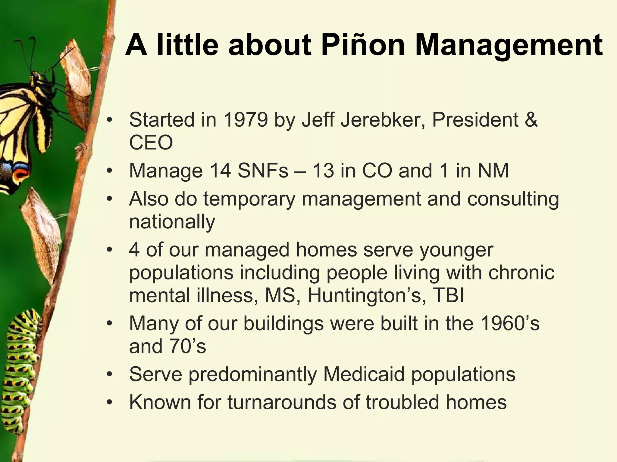 A little about Piñon Management Started in 1979 by Jeff Jerebker, President & CEO Manage 14 SNFs – 13 in CO and 1 in NM Also do temporary management and consulting nationally 4 of our managed homes serve younger populations including people living with chronic mental illness, MS, Huntington’s, TBI Many of our buildings were built in the 1960’s and 70’s Serve predominantly Medicaid populations Known for turnarounds of troubled homes 