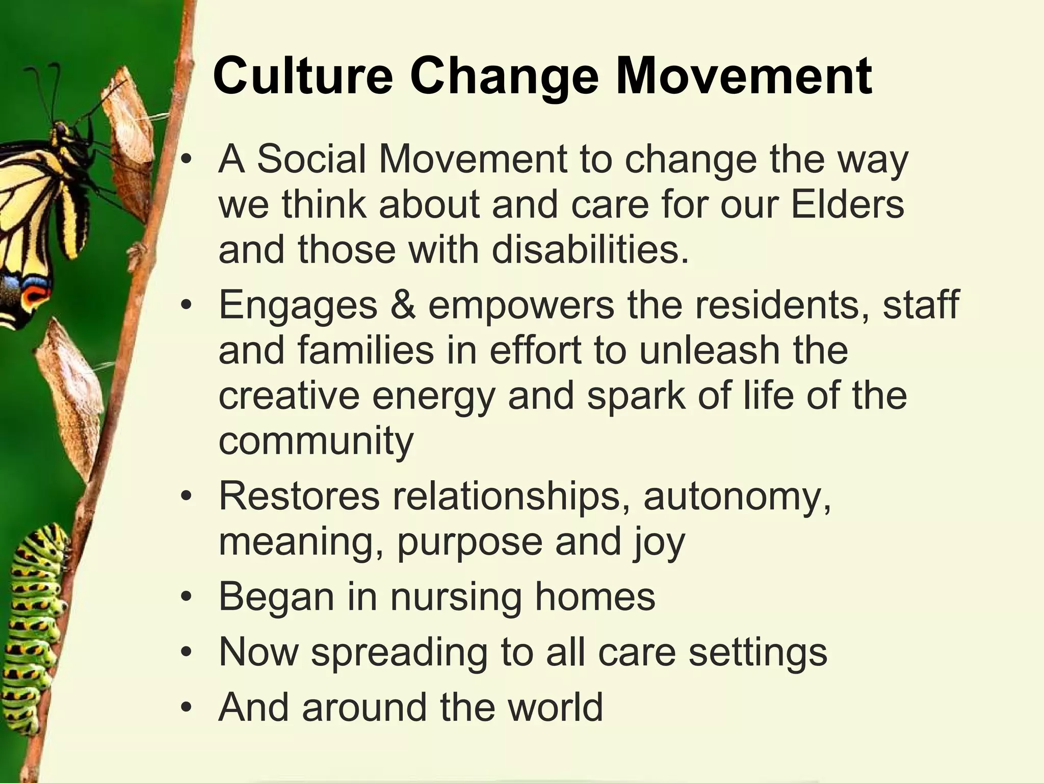 Culture Change Movement A Social Movement to change the way we think about and care for our Elders and those with disabilities. Engages & empowers the residents, staff and families in effort to unleash the creative energy and spark of life of the community Restores relationships, autonomy, meaning, purpose and joy Began in nursing homes Now spreading to all care settings And around the world 
