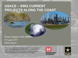 “The views, opinions and findings contained in this report are
those of the authors(s) and should not be construed as an
official Department of the Army position, policy or decision,
unless so designated by other official documentation.”
Texas Chapter of the ASBPA
18 August 2017
Eddie Irigoyen
USACE – SWG CURRENT
PROJECTS ALONG THE COAST
 