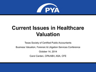 Current Issues in Healthcare 
Valuation 
Texas Society of Certified Public Accountants 
Business Valuation, Forensic & Litigation Services Conference 
October 14, 2014 
Carol Carden, CPA/ABV, ASA, CFE 
Prepared for Texas Society of Certified Public Accountants 
Date: October 14, 2014 Page 0 
 