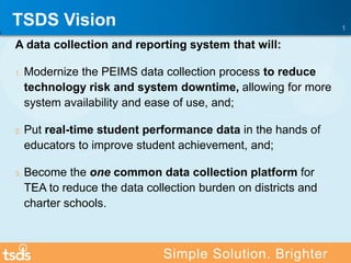 A data collection and reporting system that will:
1. Modernize the PEIMS data collection process to reduce
technology risk and system downtime, allowing for more
system availability and ease of use, and;
2. Put real-time student performance data in the hands of
educators to improve student achievement, and;
3. Become the one common data collection platform for
TEA to reduce the data collection burden on districts and
charter schools.
1
Simple Solution. Brighter
TSDS Vision
 