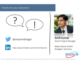 Thanks for your attention!
@mailamitbhagat
https://www.linkedin.com/in/imamitkumar
Amit Kumar
Senior Project Manager
Robert Bosch GmbH
Stuttgart, Germany
!?
Amit Kumar | © Robert Bosch GmbH 2015. All rights reserved, also regarding any disposal, exploitation, reproduction, editing, distribution, as well as in the event of applications for industrial property rights.
 