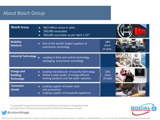 About Bosch Group
 48,9 billion euros in sales
 290,000 associates
 360,000 associates as per April 1.15*
*including BSH Hausgeräte GmbH (formerlyBSH Bosch und Siemens Hausgeräte GmbH
and Robert Bosch Automotive Steering GmbH (formerly ZF Lenksysteme GmbH)
Industrial Technology  Leading in drive and control technology,
packaging, and process technology
Consumer
Goods
 Leading supplier of power tools
and accessories
 Leading supplier of household appliances
 One of the world’s largest suppliers of
automotive technology
Mobility
Solutions
68%
share
of sales
Bosch Group  48,9 billion euros in sales
 290,000 associates
 360,000 associates as per April 1.15*
 Leading manufacturer of security technology
 Global market leader of energie-efficent
heating products and hot-water solutions
Energy and
Building
Technology
32%
share
of sales
 Leading manufacturer of security technology
 Global market leader of energy-efficient
heating products and hot-water solutions
Amit Kumar | © Robert Bosch GmbH 2015. All rights reserved, also regarding any disposal, exploitation, reproduction, editing, distribution, as well as in the event of applications for industrial property rights.
@mailamitbhagat
 