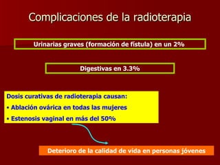 Complicaciones de la radioterapia Urinarias graves (formación de fístula) en un 2%  Digestivas en 3.3% Dosis curativas de radioterapia causan: Ablación ovárica en todas las mujeres Estenosis vaginal en más del 50% Deterioro de la calidad de vida en personas jóvenes 