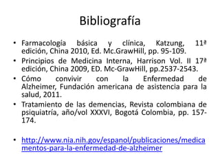 Bibliografía
• Farmacología básica y clínica, Katzung, 11ª
  edición, China 2010, Ed. Mc.GrawHill, pp. 95-109.
• Principios de Medicina Interna, Harrison Vol. II 17ª
  edición, China 2009, ED. Mc-GrawHill, pp.2537-2543.
• Cómo       convivir   con     la   Enfermedad       de
  Alzheimer, Fundación americana de asistencia para la
  salud, 2011.
• Tratamiento de las demencias, Revista colombiana de
  psiquiatría, año/vol XXXVI, Bogotá Colombia, pp. 157-
  174.

• http://www.nia.nih.gov/espanol/publicaciones/medica
  mentos-para-la-enfermedad-de-alzheimer
 