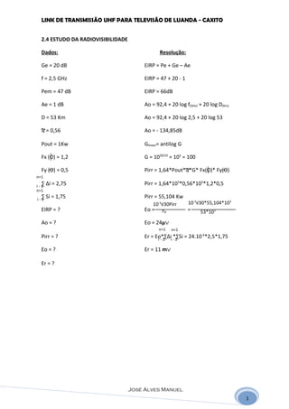 LINK DE TRANSMISSÃO UHF PARA TELEVISÃO DE LUANDA - CAXITO


  2.4 ESTUDO DA RADIOVISIBILIDADE

  Dados:                                        Resolução:

  Ge = 20 dB                             EIRP = Pe + Ge – Ae

  f = 2,5 GHz                            EIRP = 47 + 20 - 1

  Pem = 47 dB                            EIRP = 66dB

  Ae = 1 dB                              Ao = 92,4 + 20 log f(GHz) + 20 log D(Km)

  D = 53 Km                              Ao = 92,4 + 20 log 2,5 + 20 log 53

  N = 0,56                               Ao = - 134,85dB

  Pout = 1Kw                             Glinear= antilog G

  Fx (O) = 1,2                           G = 1020/10 = 102 = 100

  Fy (O) = 0,5                           Pirr = 1,64*Pout*N*G* Fx(O)* Fy(O)
n=1
  ∑ ∆i = 2,75
i-1
                                         Pirr = 1,64*103*0,56*102*1,2*0,5
n=1
  ∑ Si = 1,75
i-1
                                         Pirr = 55,104 Kw
                                             10-3√30Pirr      10-3√30*55,104*103
  EIRP = ?                               Eo =    rR           =    53*103

  Ao = ?                                 Eo = 24μV
                                                n=1   n=1
  Pirr = ?                               Er = Eo*∑∆ii -*∑Si = 24.10-6*2,5*1,75
                                               i-1      1

  Eo = ?                                 Er = 11 mV

  Er = ?




                                    José Alves Manuel
                                                                                    1
 