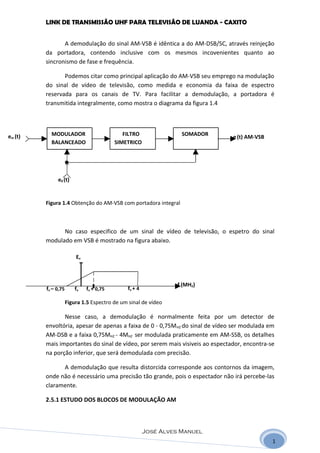 LINK DE TRANSMISSÃO UHF PARA TELEVISÃO DE LUANDA - CAXITO


                A demodulação do sinal AM-VSB é idêntica a do AM-DSB/SC, através reinjeção
         da portadora, contendo inclusive com os mesmos incovenientes quanto ao
         sincronismo de fase e frequência.

                Podemos citar como principal aplicação do AM-VSB seu emprego na modulação
         do sinal de vídeo de televisão, como medida e economia da faixa de espectro
         reservada para os canais de TV. Para facilitar a demodulação, a portadora é
         transmitida integralmente, como mostra o diagrama da figura 1.4




em (t)     MODULADOR                         FILTRO               SOMADOR      e (t) AM-VSB
           BALANCEADO                     SIMETRICO




              e0 (t)


         Figura 1.4 Obtenção do AM-VSB com portadora integral



               No caso especifico de um sinal de vídeo de televisão, o espetro do sinal
         modulado em VSB é mostrado na figura abaixo.

                         Ev



                                                                 f (MHZ)
         fv – 0,75       fv   fv + 0,75       fv + 4

                     Figura 1.5 Espectro de um sinal de vídeo

                Nesse caso, a demodulação é normalmente feita por um detector de
         envoltória, apesar de apenas a faixa de 0 - 0,75MHZ do sinal de vídeo ser modulada em
         AM-DSB e a faixa 0,75MHZ - 4MHZ ser modulada praticamente em AM-SSB, os detalhes
         mais importantes do sinal de vídeo, por serem mais visiveis ao espectador, encontra-se
         na porção inferior, que será demodulada com precisão.

               A demodulação que resulta distorcida corresponde aos contornos da imagem,
         onde não é necessário uma precisão tão grande, pois o espectador não irá percebe-las
         claramente.

         2.5.1 ESTUDO DOS BLOCOS DE MODULAÇÃO AM



                                                       José Alves Manuel
                                                                                              1
 