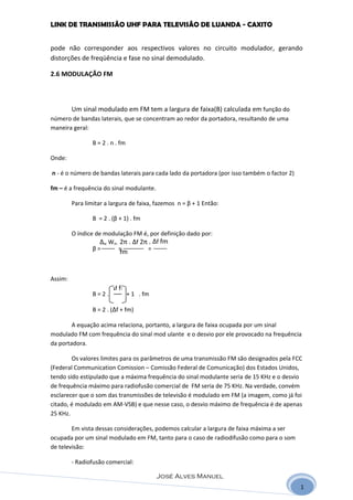 LINK DE TRANSMISSÃO UHF PARA TELEVISÃO DE LUANDA - CAXITO


pode não corresponder aos respectivos valores no circuito modulador, gerando
distorções de freqüência e fase no sinal demodulado.

2.6 MODULAÇÃO FM



         Um sinal modulado em FM tem a largura de faixa(B) calculada em função do
número de bandas laterais, que se concentram ao redor da portadora, resultando de uma
maneira geral:

                 B = 2 . n . fm

Onde:

n - é o número de bandas laterais para cada lado da portadora (por isso também o factor 2)

fm – é a frequência do sinal modulante.

         Para limitar a largura de faixa, fazemos n = β + 1 Então:

                 B = 2 . (β + 1) . fm

         O índice de modulação FM é, por definição dado por:
                    ∆w Wm 2π . ∆f 2π . ∆f fm
                 β=       =         =
                            fm


Assim:
                        ∆f fm
                 B=2.             + 1 . fm

                 B = 2 . (∆f + fm)

        A equação acima relaciona, portanto, a largura de faixa ocupada por um sinal
modulado FM com frequência do sinal mod ulante e o desvio por ele provocado na frequência
da portadora.

        Os valores limites para os parâmetros de uma transmissão FM são designados pela FCC
(Federal Communication Comission – Comissão Federal de Comunicação) dos Estados Unidos,
tendo sido estipulado que a máxima frequência do sinal modulante seria de 15 KHz e o desvio
de frequência máximo para radiofusão comercial de FM seria de 75 KHz. Na verdade, convém
esclarecer que o som das transmissões de televisão é modulado em FM (a imagem, como já foi
citado, é modulado em AM-VSB) e que nesse caso, o desvio máximo de frequência é de apenas
25 KHz.

        Em vista dessas considerações, podemos calcular a largura de faixa máxima a ser
ocupada por um sinal modulado em FM, tanto para o caso de radiodifusão como para o som
de televisão:

         - Radiofusão comercial:

                                             José Alves Manuel
                                                                                             1
 