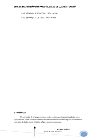LINK DE TRANSMISSÃO UHF PARA TELEVISÃO DE LUANDA - CAXITO


          B = 2 . (∆f + fm) = 2 . (75 + 15) = 2 * 90 = 180 KHz

          B = 2 . (∆f + fm) = 2 . (25 + 15 = 2 * 40 = 80 KHz




2.7 PREÊNFASE

        A transmissão de sinais por meio de ondas eectromagnéticas sofre ação de vários
tipos de ruido, tendo sido constatado que a maior incidência se dá na região das frequências
mais altas de áudio, como simboliza a figura abaixo mencionada.

                            eN
                                                               eN= Noise (RUÍDO)
                                          José Alves Manuel
                                                                                               1
 