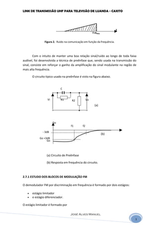 LINK DE TRANSMISSÃO UHF PARA TELEVISÃO DE LUANDA - CAXITO




                                                                          f
                                                        f mMáx


                Figura 2. Ruido na comunicação em função da frequência.



        Com o intuito de manter uma boa relação sinal/ruído ao longo de toda faixa
audível, foi desenvolvida a técnica de preênfase que, sendo usada na transmissão do
sinal, consiste em reforçar o ganho da amplificação do sinal modulante na região de
mais alta frequência.

       O circuito tipico usado na preênfase é visto na figura abaixo.


                             C


                   Vi        R1       R2           Vo
                                                         (a)




                        Go
                                     f1       f2

               - 3dB
                                                                 (b)
            Go +3dB
                 Go




                  (a) Circuito de Preênfase

                  (b) Resposta em frequência do circuito.



2.7.1 ESTUDO DOS BLOCOS DE MODULAÇÃO FM

O demodulador FM por discriminação em frequência é formado por dois estágios:

   •   estágio limitador
   •   e estágio diferenciador.

O estágio limitador é formado por

                                     José Alves Manuel
                                                                                  1
 