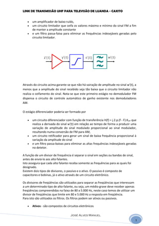 LINK DE TRANSMISSÃO UHF PARA TELEVISÃO DE LUANDA - CAXITO


   •   um amplificador de baixo ruído,
   •   um circuito limitador que ceifa os valores máximo e mínimo do sinal FM a fim
       de manter a amplitude constante
   •   e um filtro passa-faixa para eliminar as frequências indesejáveis geradas pelo
       circuito limitador.




Através do circuito acima garante-se que não há vairação de amplitude no sinal w'(t), a
menos que a amplitude do sinal recebido seja tão baixa que o circuito limitador não
realiza o ceifamento do sinal. Nota-se que este primeiro estágio no demodulador FM
dispensa o circuito de controle automático de ganho existente nos demoduladores
AM.

O estágio diferenciador poderia ser formado por

   •   um circuito diferenciador com função de transferência H(f) = j.2.p.(f - F).KDIF que
       realiza a derivada do sinal w'(t) em relação ao tempo de forma a produzir uma
       variação de amplitude do sinal modulado proporcional ao sinal modulador,
       resultando numa conversão de FM para AM,
   •   um circuito retificador para gerar um sinal de baixa frequência proporcional à
       variação da amplitude do sinal
   •   e um filtro passa-baixas para eliminar as altas frequências indesejáveis geradas
       no detetor.

A função de um divisor de frequência é separar o sinal em seções ou bandas de sinal,
antes de enviá-lo aos alto falantes.
Isto assegura que cada alto falante receba somente as frequências para as quais foi
designado.
Existem dois tipos de divisores, o passivo e o ativo. O passivo é composto de
capacitores e bobinas, já o ativo através de um circuito eletrônico.

Os divisores de freqüências são utilizados para separar as freqüências que interessam
a um determinado tipo de alto-falante, ou seja, um médio-grave deve receber apenas
freqüências compreendidas na faixa de 80 a 5.000 Hz, neste caso temos de utilizar um
divisor de freqüências que limite em 80 e 5.000 Hz a resposta em freqüência.
Para isto são utilizados os filtros. Os filtros podem ser ativos ou passivos.

   •   Ativos - são compostos de circuitos eletrônicos

                                     José Alves Manuel
                                                                                         1
 