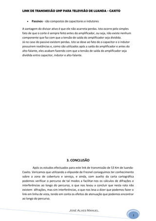 LINK DE TRANSMISSÃO UHF PARA TELEVISÃO DE LUANDA - CAXITO


   •   Passivos - são compostos de capacitores e indutores

A vantagem do divisor ativo é que ele não acarreta perdas. Isto ocorre pelo simples
fato de que o corte é sempre feito antes do amplificador, ou seja, não existe nenhum
componente que faz com que a tensão de saída do amplificador seja dividida.
Já no caso do passivo existem perdas. Isto se deve ao fato de o capacitor e o indutor
possuírem reatâncias e, como são utilizados após a saída do amplificador e antes do
alto-falante, eles acabam fazendo com que a tensão de saída do amplificador seja
dividida entre capacitor, indutor e alto-falante.




                                  3. CONCLUSÃO
        Após os estudos efectuados para este link de transmissão de 53 Km de luanda-
Caxito. Vericamos que utilizando a elipsoide de Freznel conseguimos ter conhecimento
sobre a zona de cobertura e serviço, e ainda, com auxilio da carta cartográfica
podemos verificar o percurso de tal modos a facilitar-nos os cálculos de difrações e
interferências ao longo do percurso, o que nos levou a concluir que nesta rota não
existem difrações, mas sim interferências, o que nos leva a dizer que podemos fazer o
link em linha de vista, tendo em conta os efeitos de atenuação que podemos encontrar
ao longo do percurso.


                                    José Alves Manuel
                                                                                        1
 
