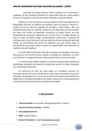 LINK DE TRANSMISSÃO UHF PARA TELEVISÃO DE LUANDA - CAXITO


              Calculados tais dados, podemos medir a potência a ser transmitida e
estabelecer se será necessário utilizarmos um regenerador para dar a forma original
do sinal na recepção por causa das atenuações calculadas ao longo do trajecto.

       Definidas as zonas de cobertura e serviço, podemos verficar que utilizarmos um
demodulador feito por um detector de envoltória, apesar de apenas a faixa de 0 -
0,75MHZ do sinal de vídeo ser modulada em AM-DSB e a faixa 0,75MHZ - 4MHZ ser
modulada praticamente em AM-SSB, os detalhes mais importantes do sinal de vídeo,
por serem mais visiveis ao espectador, encontra-se na porção inferior, que será
demodulada com precisão. E poderemos ter um bom sinal na recepção. Quanto ao
sinal de áudio de deverá chegar simultâneamente utilizaremos o processo de
preênfase com o intuito de manter uma boa relação sinal/ruído ao longo de toda faixa
audível, foi desenvolvida esta técnica de preênfase para que, sendo usada na
transmissão do sinal, possa reforçar o ganho da amplificaçãodo sinal modulante na
região de mais alta frequência.

        O sinal de vídeo é produzido a partir de um esquema que obedece um processo
que passa por um corrector de fase, oscilador, modulador em amplitude e um filtro
que irá permitir a passagem de apenas a faixa necessária para mesma transmissão.

        E o sinal de áudio obedece também um esquema que passa pelo processo de
amplificação, modulação em frequência limitação para suprimir os efeitos idesejavéis
até a transmissão do dito sinal.

        Ao enviar-mos tal sinal, que deve chegar em simultâneo usaremos um
misturador que permitir que os sinai de vídeo e áudio sejam transmitidos em sincronia
utilizando uma portadora com o auxilio de um divisor de frequência que trabalha em
ligação com um oscilador de frequência de modos a utilizar-mos o canal desejado para
a transmissão do dado link utilizando a frequência intermédia.




                                4. BIBLIOGRÁFIA



    Telecomunicações -Transmissão e Recepção (Eng.Alcide T. Gomes)

    Manual de Telecomunicações – WJR/99

    www.Google Earth.com

    CNEC – Angola Telecom

    Divisor de Frequência - Autor: RPSOMEIMAGEM (11092)

                                   José Alves Manuel
                                                                                    1
 