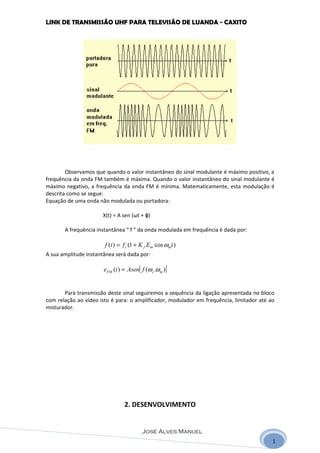 LINK DE TRANSMISSÃO UHF PARA TELEVISÃO DE LUANDA - CAXITO




        Observamos que quando o valor instantâneo do sinal modulante é máximo positivo, a
frequência da onda FM também é máxima. Quando o valor instantâneo do sinal modulante é
máximo negativo, a frequência da onda FM é mínima. Matematicamente, esta modulação é
descrita como se segue:
Equação de uma onda não modulada ou portadora:

                      X(t) = A sen (ωt + ɸ)

       A frequência instantânea “ f ” da onda modulada em frequência é dada por:

                       f (t ) = f c (1 + K f Em cos ωmt )
A sua amplitude instantânea será dada por:

                       eFM (t ) = Asen[ f (ωc .ω m )]


       Para transmissão deste sinal seguiremos a sequência da ligação apresentada no bloco
com relação ao vídeo isto é para: o amplificador, modulador em frequência, limitador até ao
misturador.




                                2. DESENVOLVIMENTO


                                         José Alves Manuel
                                                                                          1
 