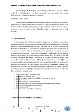 LINK DE TRANSMISSÃO UHF PARA TELEVISÃO DE LUANDA - CAXITO


        Para construção deste projecto vamos começar por calcular o cumprimento de
onda (λ) a utilizado dentro da faixa requerida para transmissão deste sinal.
λ= c/f onde: c – Velocidade da luz e f – frequência

λ= 3*108/2,5*109 = 0.12 m

        Fazendo o estudo da radiovisibilidade vamos efectuar a aplicação da elipsoide
de Freznel para verificarmos as áreas de cobertura e de serviço na qual o mesmo sinal
será transmitido. Para tal faremos esta avaliação tendo em conta a visada da antena,
medindo os eixos de interferências e difracções mediante a distância entre as duas
antenas.



2.1 Feixe Herteziano

     O sistemas por feixe hertziano, também designados de feixes de microondas,
devido ao pequeno comprimento de onda utilizado nos actuais sistemas, em que as
bandas de operação se situam acima dos 2 GHz. Este tipo de ligações suporta-se na
transmissão atmosférica de ondas de rádio, com propagação em linha de vista entre o
emissor e o receptor. Entre as estações terminais poderá ser necessário intercalar
repetidores intermédios para assegurar a linha de vista e o adequado nível de sinal. As
bandas mais utilizadas actualmente são de 2 GHz, 4 GHz, 6GHz, 11 GHz e 18 GHz. As
elevadas frequências permitem a realização de antenas de elevado ganho com
dimensões aceitáveis. Por exemplo, a 2 GHz .O comprimento de onda é 0,15m um
reflector de 10 comprimentos de onda, isto é, um parabolóide de 1,5 m, é aceitável. As
estações terminais têm de estar situadas em pontos de cota elevada para permitir
linha de vista. Por outro lado, têm de estar próximos dos centros de origem e destino
do tráfego, aos quais estão ligadas por sistemas suportados em linhas de cobre ou
fibra óptica. Ele é utilizado para:

       ligação ponto-a-ponto em linha de vista
       modulações em banda de canal
       frequências típicas de portadora: 2-20 GHz (superiores no futuro)
       Estações terminais
       sistemas de emissão / recepção de sinal
       antenas directivas (parabolóides) colocadas numa torre ou mastro espiado
       sistemas de operação e manutenção (OAM)
       Meio de transmissão
       camadas baixas da atmosfera: troposfera




2.2 AS ZONAS PARA TRANSMISSÃO DO SINAL




  100                                 José Alves Manuel
   40
   20
   80
   60         20           40          60        80
                                                                                      1
                                                                100
 