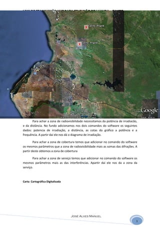 LINK DE TRANSMISSÃO UHF PARA TELEVISÃO DE LUANDA - CAXITO




       Para achar a zona de radiovisibilidade necessitamos da potência de irradiacão,
e da distância. No fundo adicionamos nos dois comandos do software os seguintes
dados: potencia de irradiação, a distância, as cotas do gráfico a potência e a
frequência. A partir dai ele nos dá o diagrama de irradiação.

        Para achar a zona de cobertura temos que adicionar no comando do software
os mesmos parâmetros que a zona de radiovisibilidade mais as somas das difrações. A
partir deste obtemos a zona de cobertura

       Para achar a zona de serviço temos que adicionar no comando do software os
mesmos parâmetros mais as das interferências. Apartir dai ele nos da a zona da
serviço.



Carta Cartográfica Digitalizada




                                   José Alves Manuel
                                                                                    1
 