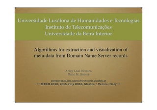 Universidade Lusófona de Humanidades e Tecnologias
           Instituto de Telecomunicações
           Universidade da Beira Interior


      Algorithms for extraction and visualization of
      meta-data from Domain Name Server records

                             Arley Leal Silveira
                              Nuno M. Garcia

                arleybls@gmail.com, ngarcia@professores.ulusofona.pt
       == MESH 2010, 20th July 2010, Mestre / Venice, Italy ==
 