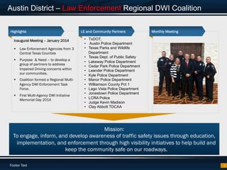 Footer Text
Austin District – Law Enforcement Regional DWI Coalition
3
Mission:
To engage, inform, and develop awareness of traffic safety issues through education,
implementation, and enforcement through high visibility initiatives to help build and
keep the community safe on our roadways.
Inaugural Meeting – January 2014
§  Law Enforcement Agencies from 3
Central Texas Counties
§  Purpose & Need – to develop a
group of partners to address
Impaired Driving concerns within
our communities.
§  Coalition formed a Regional Multi-
Agency DWI Enforcement Task
Force.
§  First Multi-Agency DWI Initiative
Memorial Day 2014
Highlights LE and Community Partners Monthly Meeting
•  TxDOT,
•  Austin Police Department
•  Texas Parks and Wildlife
Department
•  Texas Dept. of Public Safety
•  Lakeway Police Department
•  Cedar Park Police Department
•  Leander Police Department
•  Kyle Police Department
•  Manor Police Department
•  Williamson County Pct 1
•  Lago Vista Police Department
•  Jonestown Police Department
•  LCRA Police
•  Judge Kevin Madison
•  Clay Abbott TDCAA
 
