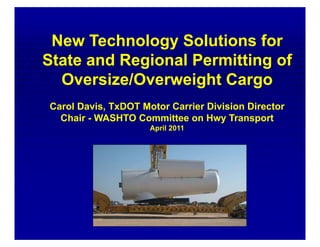 New Technology Solutions for
State and Regional Permitting of
  Oversize/Overweight Cargo
Carol Davis, TxDOT Motor Carrier Division Director
  Chair - WASHTO Committee on Hwy Transport
                     April 2011
 