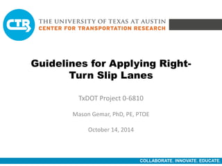 COLLABORATE. INNOVATE. EDUCATE.
Guidelines for Applying Right-
Turn Slip Lanes
TxDOT Project 0-6810
Mason Gemar, PhD, PE, PTOE
October 14, 2014
 
