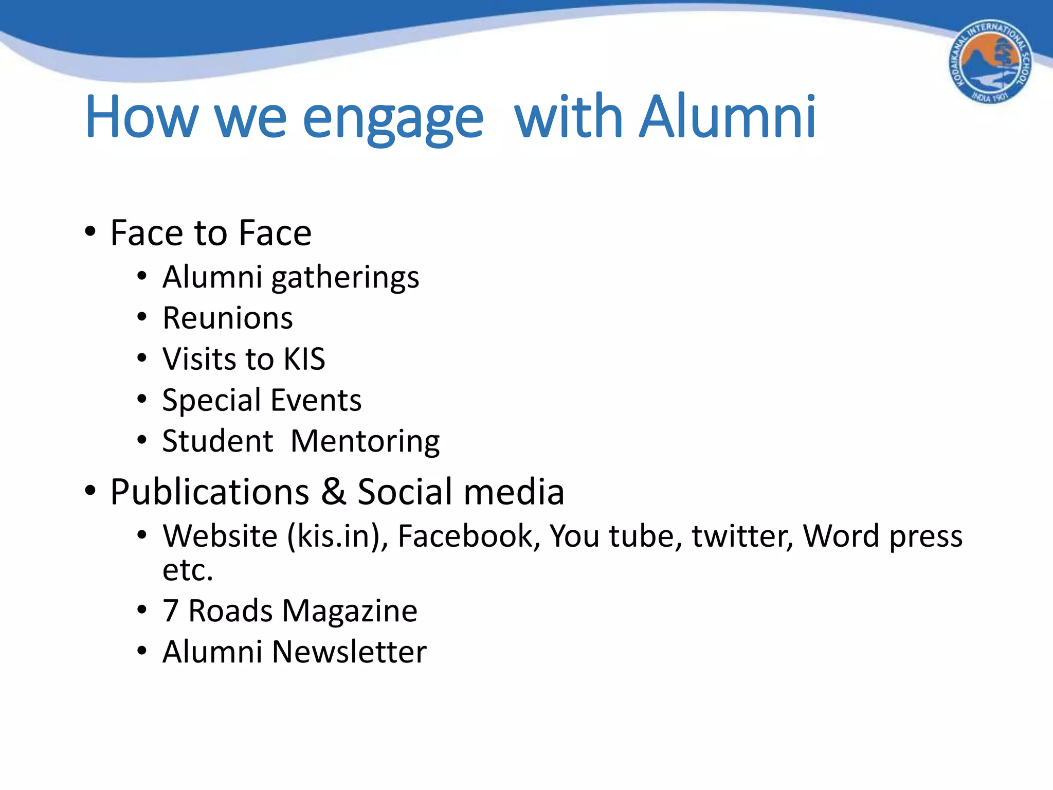 How we engage with Alumni
• Face to Face
• Alumni gatherings
• Reunions
• Visits to KIS
• Special Events
• Student Mentoring
• Publications & Social media
• Website (kis.in), Facebook, You tube, twitter, Word press
etc.
• 7 Roads Magazine
• Alumni Newsletter
 