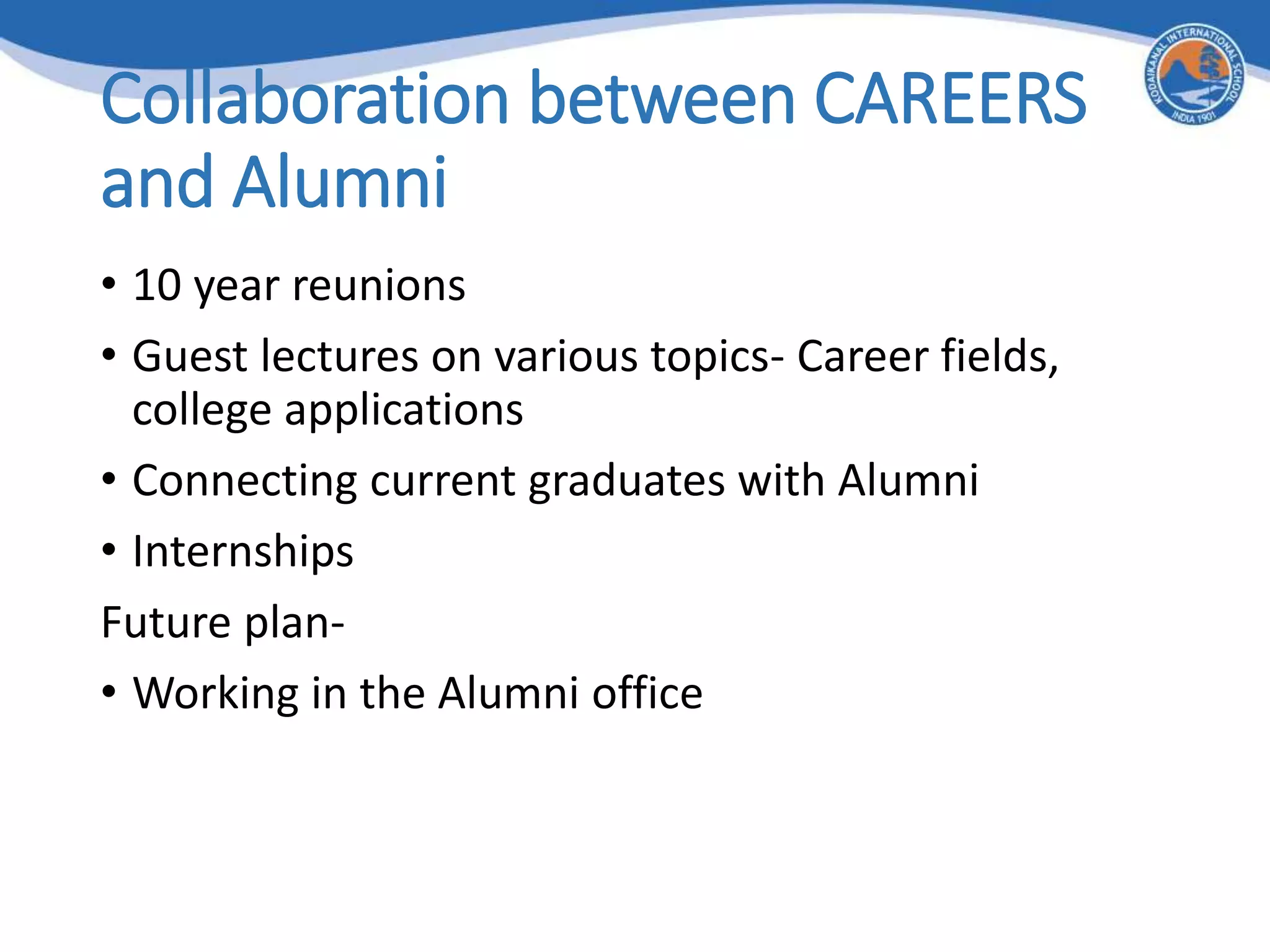Collaboration between CAREERS
and Alumni
• 10 year reunions
• Guest lectures on various topics- Career fields,
college applications
• Connecting current graduates with Alumni
• Internships
Future plan-
• Working in the Alumni office
 