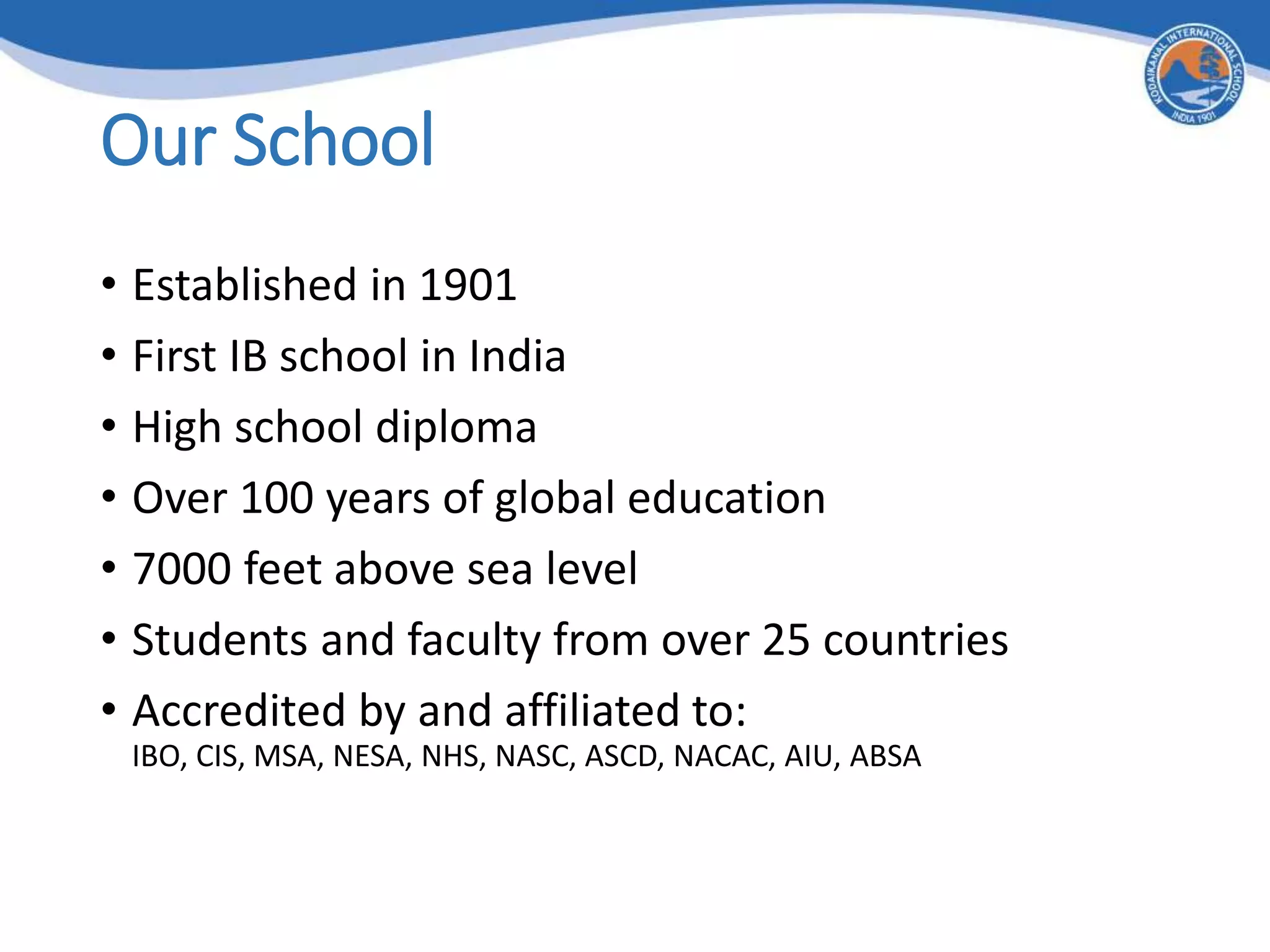 Our School
• Established in 1901
• First IB school in India
• High school diploma
• Over 100 years of global education
• 7000 feet above sea level
• Students and faculty from over 25 countries
• Accredited by and affiliated to:
IBO, CIS, MSA, NESA, NHS, NASC, ASCD, NACAC, AIU, ABSA
 