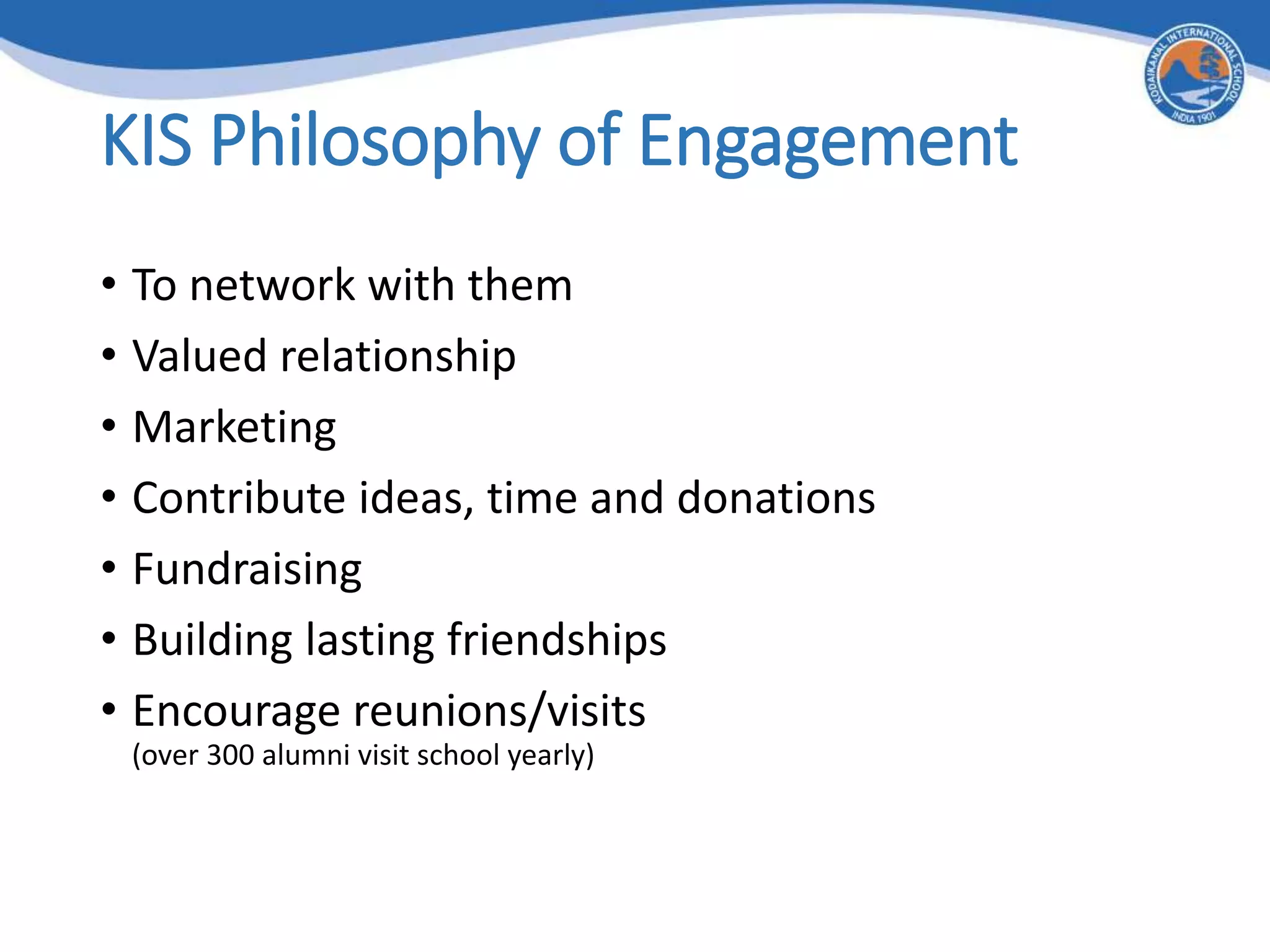 KIS Philosophy of Engagement
• To network with them
• Valued relationship
• Marketing
• Contribute ideas, time and donations
• Fundraising
• Building lasting friendships
• Encourage reunions/visits
(over 300 alumni visit school year​ly)
 