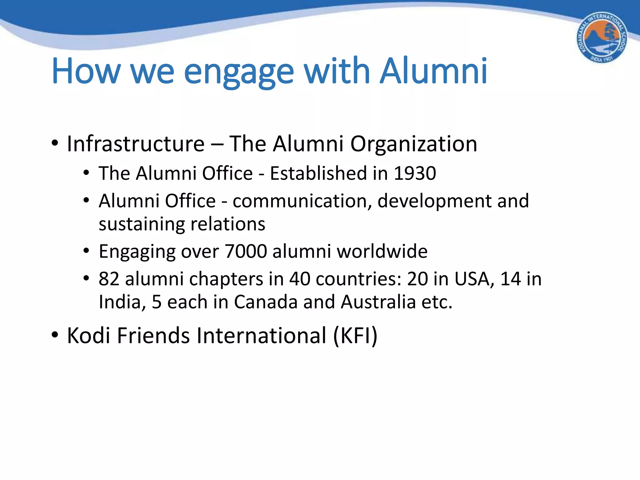 How we engage with Alumni
• Infrastructure – The Alumni Organization
• The Alumni Office - Established in 1930
• Alumni Office - communication, development and
sustaining relations
• Engaging over 7000 alumni worldwide
• 82 alumni chapters in 40 countries: 20 in USA, 14 in
India, 5 each in Canada and Australia etc.
• Kodi Friends International (KFI)
 