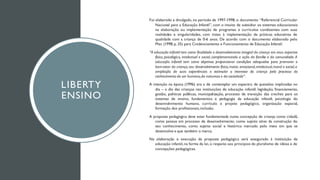 LIBERTY
ENSINO
Foi elaborado e divulgado, no período de 1997-1998, o documento “Referencial Curricular
Nacional para a Educação Infantil”, com o intuito de subsidiar os sistemas educacionais
na elaboração ou implementação de programas e currículos condizentes com suas
realidades e singularidades, com vistas à implementação de práticas educativas de
qualidade com a criança de 0-6 anos. De acordo com o documento elaborado pelo
Mec (1998, p. 35) para Credenciamento e Funcionamento de Educação Infantil:
“A educação infantil tem como finalidade o desenvolvimento integral da criança em seus aspectos
físico, psicológico, intelectual e social, complementando a ação da família e da comunidade. A
educação infantil tem como objetivos proporcionar condições adequadas para promover o
bem-estar da criança,seu desenvolvimento físico,motor, emocional,intelectual,moral e social,a
ampliação de suas experiências e estimular o interesse da criança pelo processo do
conhecimento do ser humano,da natureza e da sociedade”.
A intenção na época (1996) era a de contemplar um espectro de questões implicadas no
dia – a dia das crianças nas instituições de educação infantil: legislação, financiamento,
gestão, políticas públicas, municipalização, processo de transição das creches para os
sistemas de ensino, fundamentos e pedagogia da educação infantil, psicologia do
desenvolvimento humano, currículo e projeto pedagógico, organização espacial,
formação dos profissionais,inclusão.
A proposta pedagógica deve estar fundamentada numa concepção de criança como cidadã,
como pessoa em processo de desenvolvimento, como sujeito ativo da construção do
seu conhecimento, como sujeito social e histórico marcado pelo meio em que se
desenvolve e que também o marca.
Na elaboração e execução da proposta pedagógica será assegurado à instituição de
educação infantil, na forma da lei, o respeito aos princípios do pluralismo de idéias e de
concepções pedagógicas.
 