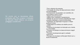* Fins e objetivos da proposta;
* Concepção de criança, de desenvolvimento infantil
e de aprendizagem;
* Características da população a ser atendida e da
comunidade na qual se insere;
* Regime de funcionamento;
* Espaço físico, instalações e equipamentos;
* Relação de recursos humanos, especificando cargos
e funções, habilitação e níveis de escolaridade;
* Parâmetros de organização de grupos e relação
professor/criança;
* Organização do cotidiano de trabalho junto às
crianças;
* Proposta de articulação da instituição com a família
e a comunidade;
* Processo de avaliação do desenvolvimento integral
da criança;
* Processo de planejamento geral e avaliação
institucional
* Processo de articulação da Educação Infantil com o
Ensino Fundamental .
De acordo com os documentos oficiais
produzidos pelo Mec, compete à instituição
de Educação Infantil elaborar sua proposta
pedagógica considerando:
 