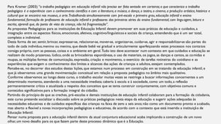 Para Kramer (2003) “o trabalho pedagógico em educação infantil não precisa ser feito sentado em carteiras; o que caracteriza o trabalho
pedagógico é a experiência com o conhecimento científico e com a literatura,a música, a dança, o teatro, o cinema, a produção artística, histórica e
cultural que se encontra nos museus, a arte.Trabalhando simultaneamente com pré-escola e primeiro grau,educação infantil e ensino
fundamental, formação de professores de educação infantil e professores das primeiras séries do ensino fundamental, com linguagem, leitura e
escrita, aprendi que, do ponto de vista da criança, não há fragmentação”.
As propostas Pedagógicas para as instituições de Educação Infantil devem promover em suas práticas de educação e cuidados, a
integração entre os aspectos físicos, emocionais, afetivos, cognitivo/linguísticos e sociais da criança, entendendo que é um ser total,
completo e indivisível.
Desta forma de ser, sentir, brincar, expressar-se, relacionar-se, mover-se, organizar-se, cuidar-se, agir e responsabilizar-se são partes do
todo de cada indivíduo,menino ou menina, que desde bebê vai gradual e articularmente aperfeiçoando estes processos nos contatos
consigo próprio, com as pessoas, coisas e o ambiente em geral.Tudo isto deve acontecer num contexto em que cuidados e educação se
realizem de modo prazeroso, lúdico, onde as brincadeiras espontâneas, o uso de materiais, os jogos, as danças e cantos, as comidas e
roupas, as múltiplas formas de comunicação, expressão, criação e movimento, o exercício de tarefas rotineiras do cotidiano e as
experiências que exigem o conhecimento dos limites e alcances das ações de crianças e adultos, estejam contemplados.
Percebe-se, no decorrer dos estudos destas lições, que estamos num processo em construção em se tratando da educação infantil, e
que já observamos uma grande movimentação conceitual em relação a proposta pedagógica no âmbito mais qualitativo.
Conforme observamos ao longo deste curso, o trabalho escolar muitas vezes se restringe a buscar informações concernentes a um
determinado momento, atendendo a uma necessidade imediata; caberia à escola e à sociedade, como um todo, a reflexão
permanentemente crítica e atualizada a respeito dos conceitos que se tenta construir conjuntamente, com objetivos comuns e
conteúdos significativos para a formação integral do cidadão.
Partindo do princípio de que as creches, pré-escolas e demais instituições de educação infantil colaboram para a formação da cidadania,
este curso pretende socializar a discussão sobre as práticas pedagógicas nesta etapa da educação e sugerir ações adequadas às
necessidades educativas e de cuidados específicas das crianças na faixa de zero a seis anos; não como um documento pronto e acabado,
mas aberto e flexível a novas incorporações pedagógicas e educativas, de acordo com o contexto que está inserido a instituição de
Educação Infantil.
Pensar numa proposta para a educação infantil dentro da atual conjuntura educacional acaba implicando a construção de um novo
olhar, um novo desafio para os que fazem parte deste processo dinâmico que é a Educação.
 