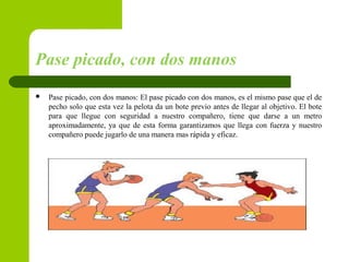 Pase picado, con dos manos
 Pase picado, con dos manos: El pase picado con dos manos, es el mismo pase que el de
pecho solo que esta vez la pelota da un bote previo antes de llegar al objetivo. El bote
para que llegue con seguridad a nuestro compañero, tiene que darse a un metro
aproximadamente, ya que de esta forma garantizamos que llega con fuerza y nuestro
compañero puede jugarlo de una manera mas rápida y eficaz.
 