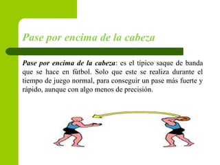 Pase por encima de la cabeza
Pase por encima de la cabeza: es el típico saque de banda
que se hace en fútbol. Solo que este se realiza durante el
tiempo de juego normal, para conseguir un pase más fuerte y
rápido, aunque con algo menos de precisión.
 