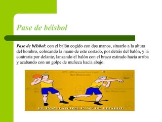 Pase de béisbol
Pase de béisbol: con el balón cogido con dos manos, situarlo a la altura
del hombro, colocando la mano de este costado, por detrás del balón, y la
contraria por delante, lanzando el balón con el brazo estirado hacia arriba
y acabando con un golpe de muñeca hacia abajo.
 