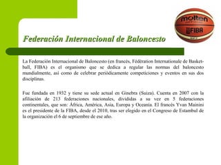 Federación Internacional de BaloncestoFederación Internacional de Baloncesto
La Federación Internacional de Baloncesto (en francés, Fédération Internationale de Basket-
ball, FIBA) es el organismo que se dedica a regular las normas del baloncesto
mundialmente, así como de celebrar periódicamente competiciones y eventos en sus dos
disciplinas.
Fue fundada en 1932 y tiene su sede actual en Ginebra (Suiza). Cuenta en 2007 con la
afiliación de 213 federaciones nacionales, divididas a su vez en 5 federaciones
continentales, que son: África, América, Asia, Europa y Oceanía. El francés Yvan Mainini
es el presidente de la FIBA, desde el 2010, tras ser elegido en el Congreso de Estambul de
la organización el 6 de septiembre de ese año.
 
