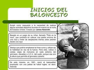 INICIOS DELINICIOS DEL
BALONCESTOBALONCESTO
Surgió como respuesta a la necesidad de realizar
alguna actividad deportiva durante el invierno en el norte
de Estados Unidos. Creado por James Naismith.
Basado en un juego de su niñez, llamado "Pato en la
roca", que consistía en colocar una piedra encima de
una roca y tratar de desplazarla tirando otras piedras
desde una raya
Dedujo que podría emplearse la línea curva y utilizar asi
la habilidad en vez de la fuerza. Para esto, coloco 2
cestas viejas de manzana en cada extremo del
gimnasio, clavadas a 3,3 m. del suelo, porque esa era
la altura que permitía el gimnasio cubierto.
De esta manera, en 1891, nació el basquetbol,
practicado con una pelota de futbol ingles, es decir,
redonda
 