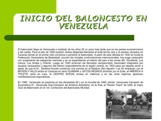 El baloncesto llega en Venezuela a mediado de los años 20 un poco mas tarde que en los países suramericanos
y del caribe. Para el año de 1926 existían clubes elegantes llamados el ávila tennis club y el paraíso ubicados en
Caracas donde en el primer club comienza a penetrar el baloncesto. A partir de esta década en 1930 se funda la
Federación Venezolana de Basketball, ocurren las iniciales confrontaciones internacionales, hay auge caraqueño
con surgimiento de categorías menores y se va expandiendo al interior del país a las zonas del Occidente, Los
Llanos, Los Andes y Oriente. Luego en 1930 arrancan los llamados campeonatos nacionales integrados por
equipos caraqueños y algunos del interior especialmente de la región central, en 1933 pasa sin dejarse sentir a
pesar de que el Sr., Santana Anzola construyó una cancha en el Stadium San Agustín. Los 40 empiezan con el
BEVERLY HILLS arriba en Caracas en tanto GUARANI y GATOS NEGROS dominan por el Zulia, el AMERICA A
THLETIC reina en Lara, el CENTRO SOCIAL arrasa en Valencia y en las otras regiones aparecen
manifestaciones esporádicas.
En 1992 Venezuela se presenta en las olimpiadas 92 y en el mundial de 1990. donde Venezuela Campeón de
Suramérica 91. Venezuela Sub-Campeón de América entretanto, en la final, al "Dream Team" de USA, el mejor
Club de Baloncesto en el 1er. Centenario del Baloncesto Mundial.
INICIO DEL BALONCESTO ENINICIO DEL BALONCESTO EN
VENEZUELAVENEZUELA
 