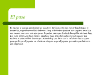 El pase
El pase es la técnica que utilizan los jugadores de baloncesto para mover la pelota por el
terreno de juego sin necesidad de botarla. Hay infinidad de pases en este deporte, pases con
dos manos, pases con una solo, pases de pecho, pases por detrás de la espalda, etcétera. Pero
por regla general, un buen pase es aquel que llega a la altura del pecho del jugador que
recibe o al espacio libre de marcaje. Además hay que darlo con la suficiente fuerza como
para que llegue al jugador sin obstáculo ninguno y que el jugador que recibe pueda tenerla
con seguridad.
 