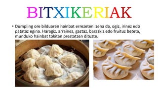 BITXIKERIAK
• Dumpling ore bilduaren hainbat errezeten izena da, ogiz, irinez edo
patataz egina. Haragiz, arrainez, gaztaz, barazkiz edo fruituz beteta,
munduko hainbat tokitan prestatzen dituzte.
 
