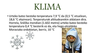 KLIMA
• Urteko batez besteko tenperatura 7,9 °C da (0,5 °C otsailean,
18,6 °C ekainean). Tenperaturak altitudearekin aldatzen dira.
Horrela, Sněžka mendian (1.602 metro) urteko batez besteko
tenperatura 0,4 °C besterik ez da, eta hego-ekialdeko
Moraviako ordokietan, berriz, 10 °C
 