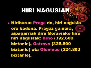 HIRI NAGUSIAK

• Hiriburua Praga da, hiri nagusia
  ere badena. Pragaz gainera,
  aipagarriak dira Moraviako hiru
  hiri nagusiak: Brno (392.600
  biztanle), Ostrava (326.500
  biztanle) eta Olomouc (224.800
  biztanle).
 