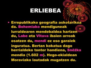 ERLIEBEA

• Errepublikako geografia askotarikoa
  da. Bohemiako mendiguneak
  lurraldearen mendebaldea hartzen
  du, Labe eta Vltava ibaien arroak
  osatzen du, mendi ez oso garaiek
  inguratua. Bertan kokatua dago
  herrialdeko tontor handiena, Sněžka
  mendia (1.602 m). Hego-ekialdean
  Moraviako lautadak mugatzen du.
 