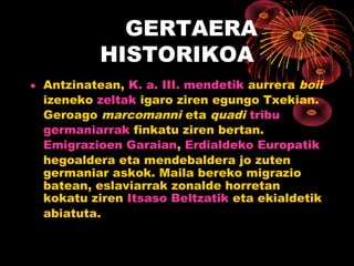 GERTAERA
           HISTORIKOA
• Antzinatean, K. a. III. mendetik aurrera boii
  izeneko zeltak igaro ziren egungo Txekian.
  Geroago marcomanni eta quadi tribu
  germaniarrak finkatu ziren bertan.
  Emigrazioen Garaian, Erdialdeko Europatik
  hegoaldera eta mendebaldera jo zuten
  germaniar askok. Maila bereko migrazio
  batean, eslaviarrak zonalde horretan
  kokatu ziren Itsaso Beltzatik eta ekialdetik
  abiatuta.
 