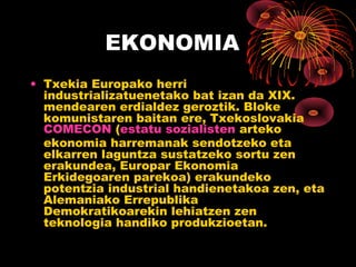 EKONOMIA
• Txekia Europako herri
  industrializatuenetako bat izan da XIX.
  mendearen erdialdez geroztik. Bloke
  komunistaren baitan ere, Txekoslovakia
  COMECON (estatu sozialisten arteko
  ekonomia harremanak sendotzeko eta
  elkarren laguntza sustatzeko sortu zen
  erakundea, Europar Ekonomia
  Erkidegoaren parekoa) erakundeko
  potentzia industrial handienetakoa zen, eta
  Alemaniako Errepublika
  Demokratikoarekin lehiatzen zen
  teknologia handiko produkzioetan.
 