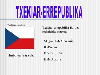 TXEKIAR-ERREPUBLIKA Txekiar-errepublika Europa erdialdeko estatua. Hiriburua Praga da. Mugak: IM-Alemania,  IE-Polonia. HE- Eslovakia HM- Austria Txekiako bandera 