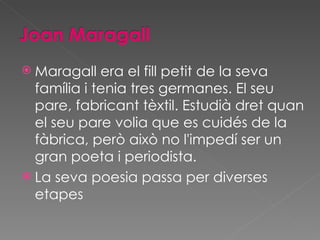 Maragall era el fill petit de la seva família i tenia tres germanes. El seu pare, fabricant tèxtil. Estudià dret quan el seu pare volia que es cuidés de la fàbrica, però això no l'impedí ser un gran poeta i periodista. La seva poesia passa per diverses etapes 
