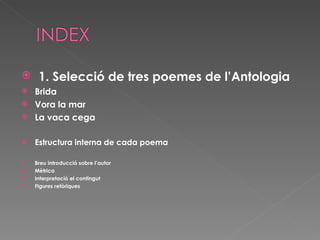   1. Selecció de tres poemes de l’Antologia Brida Vora la mar La vaca cega Estructura interna de cada poema Breu introducció sobre l’autor Mètrica  Interpretació el contingut  Figures retòriques 